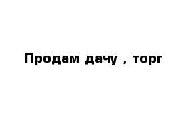 Продам дачу , торг 
